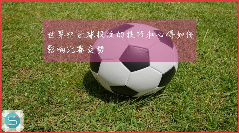 世界杯让球投注的技巧和心得如何影响比赛走势